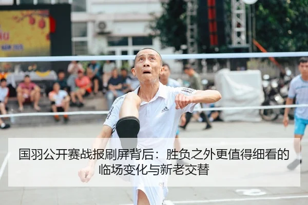 国羽公开赛战报刷屏背后：胜负之外更值得细看的临场变化与新老交替 - aitiyu