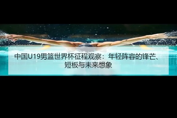 中国U19男篮世界杯征程观察：年轻阵容的锋芒、短板与未来想象 - aitiyu